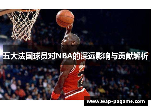 五大法国球员对NBA的深远影响与贡献解析 五大法国球员对NBA的深远影响与贡献解析