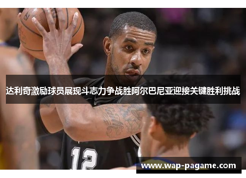 达利奇激励球员展现斗志力争战胜阿尔巴尼亚迎接关键胜利挑战