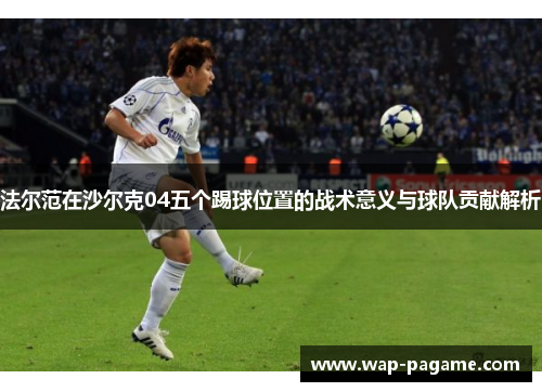 法尔范在沙尔克04五个踢球位置的战术意义与球队贡献解析 法尔范在沙尔克04五个踢球位置的战术意义与球队贡献解析