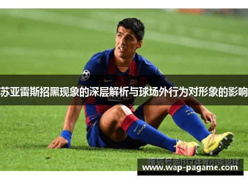 苏亚雷斯招黑现象的深层解析与球场外行为对形象的影响