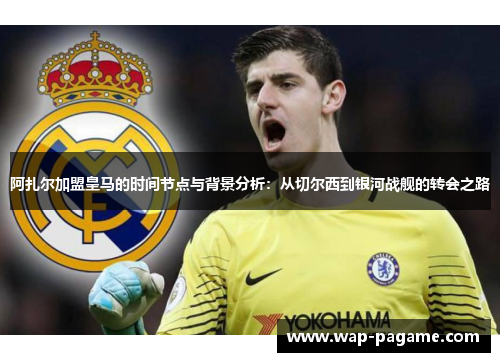 阿扎尔加盟皇马的时间节点与背景分析：从切尔西到银河战舰的转会之路