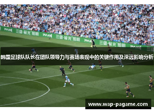 韩国足球队队长在团队领导力与赛场表现中的关键作用及深远影响分析