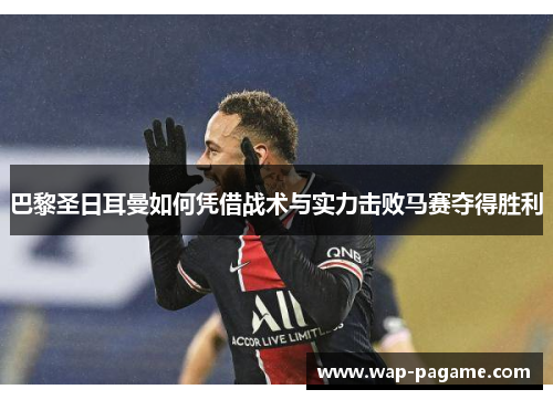 巴黎圣日耳曼如何凭借战术与实力击败马赛夺得胜利 巴黎圣日耳曼如何凭借战术与实力击败马赛夺得胜利