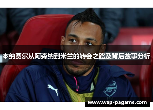 本纳赛尔从阿森纳到米兰的转会之路及背后故事分析