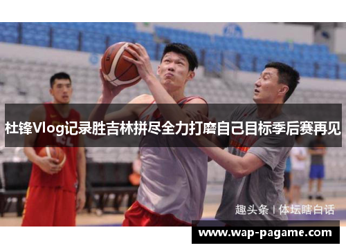 杜锋Vlog记录胜吉林拼尽全力打磨自己目标季后赛再见
