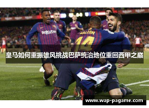 皇马如何重振雄风挑战巴萨统治地位重回西甲之巅