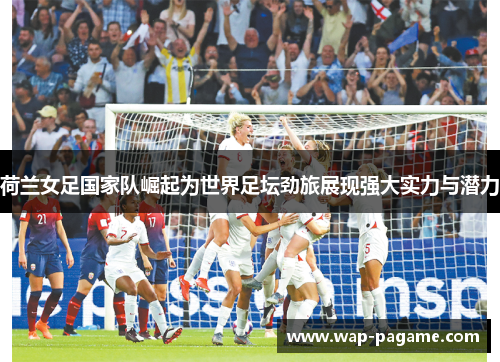 荷兰女足国家队崛起为世界足坛劲旅展现强大实力与潜力