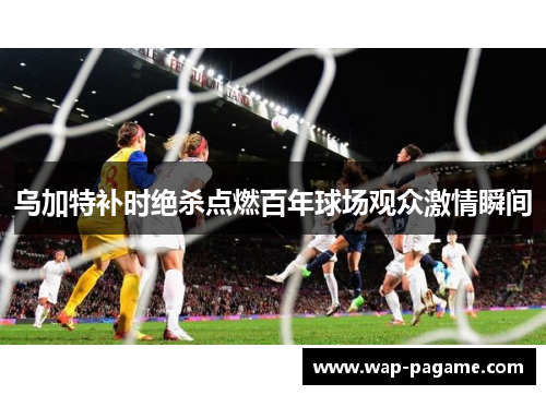 乌加特补时绝杀点燃百年球场观众激情瞬间