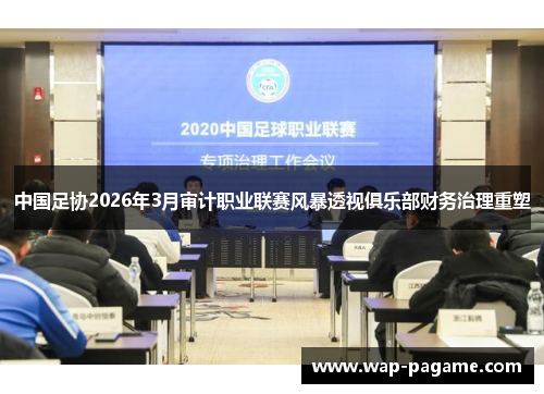 中国足协2026年3月审计职业联赛风暴透视俱乐部财务治理重塑 中国足协2026年3月审计职业联赛风暴透视俱乐部财务治理重塑