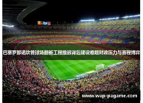 巴塞罗那诺坎普球场翻新工程推迟背后建设难题财政压力与赛程博弈