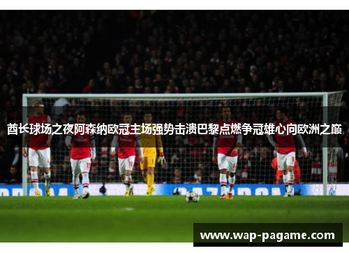 酋长球场之夜阿森纳欧冠主场强势击溃巴黎点燃争冠雄心向欧洲之巅 酋长球场之夜阿森纳欧冠主场强势击溃巴黎点燃争冠雄心向欧洲之巅